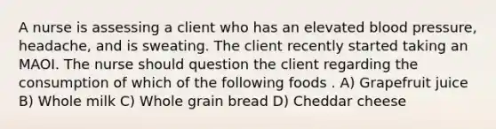 A nurse is assessing a client who has an elevated blood pressure, headache, and is sweating. The client recently started taking an MAOI. The nurse should question the client regarding the consumption of which of the following foods . A) Grapefruit juice B) Whole milk C) Whole grain bread D) Cheddar cheese