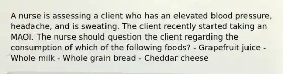 A nurse is assessing a client who has an elevated blood pressure, headache, and is sweating. The client recently started taking an MAOI. The nurse should question the client regarding the consumption of which of the following foods? - Grapefruit juice - Whole milk - Whole grain bread - Cheddar cheese