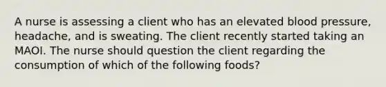 A nurse is assessing a client who has an elevated blood pressure, headache, and is sweating. The client recently started taking an MAOI. The nurse should question the client regarding the consumption of which of the following foods?