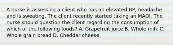 A nurse is assessing a client who has an elevated BP, headache and is sweating. The client recently started taking an MAOI. The nurse should question the client regarding the consumption of which of the following foods? A. Grapefruit juice B. Whole milk C. Whole grain bread D. Cheddar cheese