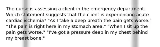 The nurse is assessing a client in the emergency department. Which statement suggests that the client is experiencing acute cardiac ischemia? "As I take a deep breath the pain gets worse." "The pain is right here in my stomach area." "When I sit up the pain gets worse." "I've got a pressure deep in my chest behind my breast bone."