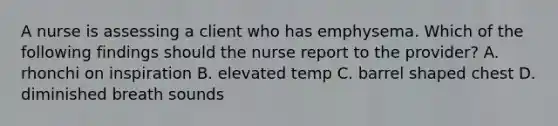 A nurse is assessing a client who has emphysema. Which of the following findings should the nurse report to the provider? A. rhonchi on inspiration B. elevated temp C. barrel shaped chest D. diminished breath sounds