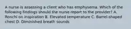 A nurse is assessing a client who has emphysema. Which of the following findings should the nurse report to the provider? A. Ronchi on inspiration B. Elevated temperature C. Barrel-shaped chest D. Diminished breath sounds