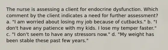 The nurse is assessing a client for endocrine dysfunction. Which comment by the client indicates a need for further assessment? a. "I am worried about losing my job because of cutbacks." b. "I don't have any patience with my kids. I lose my temper faster." c. "I don't seem to have any stressors now." d. "My weight has been stable these past few years."