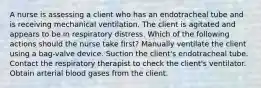 A nurse is assessing a client who has an endotracheal tube and is receiving mechanical ventilation. The client is agitated and appears to be in respiratory distress. Which of the following actions should the nurse take first? Manually ventilate the client using a bag-valve device. Suction the client's endotracheal tube. Contact the respiratory therapist to check the client's ventilator. Obtain arterial blood gases from the client.