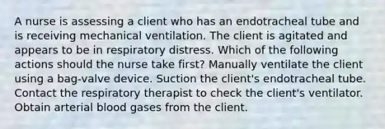 A nurse is assessing a client who has an endotracheal tube and is receiving mechanical ventilation. The client is agitated and appears to be in respiratory distress. Which of the following actions should the nurse take first? Manually ventilate the client using a bag-valve device. Suction the client's endotracheal tube. Contact the respiratory therapist to check the client's ventilator. Obtain arterial blood gases from the client.