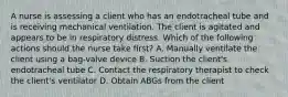 A nurse is assessing a client who has an endotracheal tube and is receiving mechanical ventilation. The client is agitated and appears to be in respiratory distress. Which of the following actions should the nurse take first? A. Manually ventilate the client using a bag-valve device B. Suction the client's endotracheal tube C. Contact the respiratory therapist to check the client's ventilator D. Obtain ABGs from the client