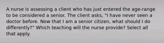 A nurse is assessing a client who has just entered the age-range to be considered a senior. The client asks, "I have never seen a doctor before. Now that I am a senior citizen, what should I do differently?" Which teaching will the nurse provide? Select all that apply.