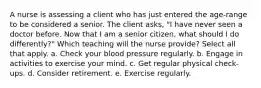 A nurse is assessing a client who has just entered the age-range to be considered a senior. The client asks, "I have never seen a doctor before. Now that I am a senior citizen, what should I do differently?" Which teaching will the nurse provide? Select all that apply. a. Check your blood pressure regularly. b. Engage in activities to exercise your mind. c. Get regular physical check-ups. d. Consider retirement. e. Exercise regularly.