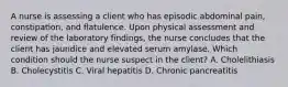 A nurse is assessing a client who has episodic abdominal pain, constipation, and flatulence. Upon physical assessment and review of the laboratory findings, the nurse concludes that the client has jaundice and elevated serum amylase. Which condition should the nurse suspect in the client? A. Cholelithiasis B. Cholecystitis C. Viral hepatitis D. Chronic pancreatitis