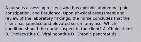 A nurse is assessing a client who has episodic abdominal pain, constipation, and flatulence. Upon physical assessment and review of the laboratory findings, the nurse concludes that the client has jaundice and elevated serum amylase. Which condition should the nurse suspect in the client? A. Cholelithiasis B. Cholecystitis C. Viral hepatitis D. Chronic pancreatitis