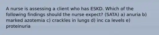 A nurse is assessing a client who has ESKD. Which of the following findings should the nurse expect? (SATA) a) anuria b) marked azotemia c) crackles in lungs d) inc ca levels e) proteinuria