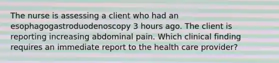 The nurse is assessing a client who had an esophagogastroduodenoscopy 3 hours ago. The client is reporting increasing abdominal pain. Which clinical finding requires an immediate report to the health care provider?