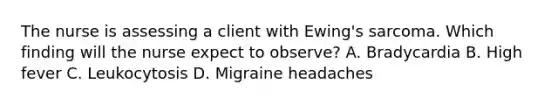 The nurse is assessing a client with Ewing's sarcoma. Which finding will the nurse expect to observe? A. Bradycardia B. High fever C. Leukocytosis D. Migraine headaches