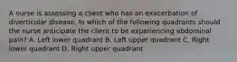 A nurse is assessing a client who has an exacerbation of diverticular disease. In which of the following quadrants should the nurse anticipate the client to be experiencing abdominal pain? A. Left lower quadrant B. Left upper quadrant C. Right lower quadrant D. Right upper quadrant