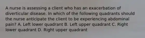 A nurse is assessing a client who has an exacerbation of diverticular disease. In which of the following quadrants should the nurse anticipate the client to be experiencing abdominal pain? A. Left lower quadrant B. Left upper quadrant C. Right lower quadrant D. Right upper quadrant