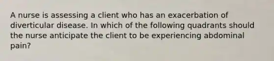 A nurse is assessing a client who has an exacerbation of diverticular disease. In which of the following quadrants should the nurse anticipate the client to be experiencing abdominal pain?