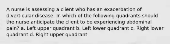 A nurse is assessing a client who has an exacerbation of diverticular disease. In which of the following quadrants should the nurse anticipate the client to be experiencing abdominal pain? a. Left upper quadrant b. Left lower quadrant c. Right lower quadrant d. Right upper quadrant