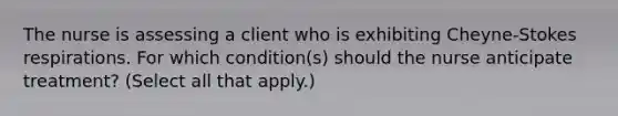 The nurse is assessing a client who is exhibiting Cheyne-Stokes respirations. For which condition(s) should the nurse anticipate treatment? (Select all that apply.)