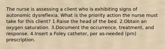 The nurse is assessing a client who is exhibiting signs of autonomic dysreflexia. What is the priority action the nurse must take for this client? 1.Raise the head of the bed. 2.Obtain an oxygen saturation. 3.Document the occurrence, treatment, and response. 4.Insert a Foley catheter, per as-needed (prn) prescription.