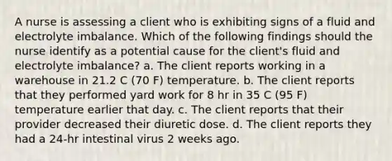 A nurse is assessing a client who is exhibiting signs of a fluid and electrolyte imbalance. Which of the following findings should the nurse identify as a potential cause for the client's fluid and electrolyte imbalance? a. The client reports working in a warehouse in 21.2 C (70 F) temperature. b. The client reports that they performed yard work for 8 hr in 35 C (95 F) temperature earlier that day. c. The client reports that their provider decreased their diuretic dose. d. The client reports they had a 24-hr intestinal virus 2 weeks ago.