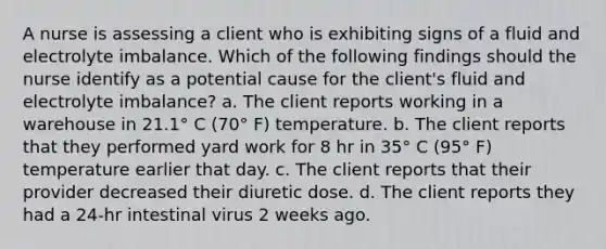 A nurse is assessing a client who is exhibiting signs of a fluid and electrolyte imbalance. Which of the following findings should the nurse identify as a potential cause for the client's fluid and electrolyte imbalance? a. The client reports working in a warehouse in 21.1° C (70° F) temperature. b. The client reports that they performed yard work for 8 hr in 35° C (95° F) temperature earlier that day. c. The client reports that their provider decreased their diuretic dose. d. The client reports they had a 24-hr intestinal virus 2 weeks ago.