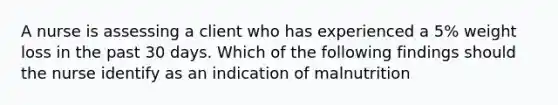 A nurse is assessing a client who has experienced a 5% weight loss in the past 30 days. Which of the following findings should the nurse identify as an indication of malnutrition