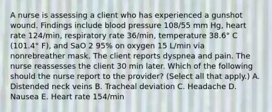 A nurse is assessing a client who has experienced a gunshot wound. Findings include blood pressure 108/55 mm Hg, heart rate 124/min, respiratory rate 36/min, temperature 38.6° C (101.4° F), and SaO 2 95% on oxygen 15 L/min via nonrebreather mask. The client reports dyspnea and pain. The nurse reassesses the client 30 min later. Which of the following should the nurse report to the provider? (Select all that apply.) A. Distended neck veins B. Tracheal deviation C. Headache D. Nausea E. Heart rate 154/min