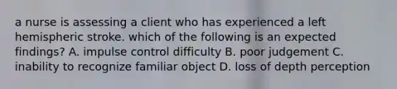 a nurse is assessing a client who has experienced a left hemispheric stroke. which of the following is an expected findings? A. impulse control difficulty B. poor judgement C. inability to recognize familiar object D. loss of depth perception