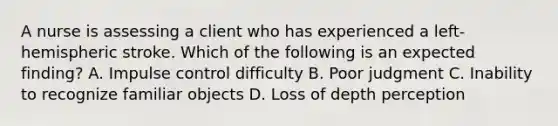 A nurse is assessing a client who has experienced a left‐hemispheric stroke. Which of the following is an expected finding? A. Impulse control difficulty B. Poor judgment C. Inability to recognize familiar objects D. Loss of depth perception