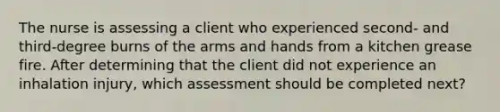 The nurse is assessing a client who experienced second- and third-degree burns of the arms and hands from a kitchen grease fire. After determining that the client did not experience an inhalation injury, which assessment should be completed next?