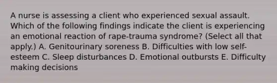 A nurse is assessing a client who experienced sexual assault. Which of the following findings indicate the client is experiencing an emotional reaction of rape-trauma syndrome? (Select all that apply.) A. Genitourinary soreness B. Difficulties with low self-esteem C. Sleep disturbances D. Emotional outbursts E. Difficulty making decisions