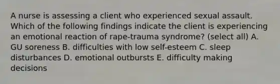 A nurse is assessing a client who experienced sexual assault. Which of the following findings indicate the client is experiencing an emotional reaction of rape-trauma syndrome? (select all) A. GU soreness B. difficulties with low self-esteem C. sleep disturbances D. emotional outbursts E. difficulty making decisions