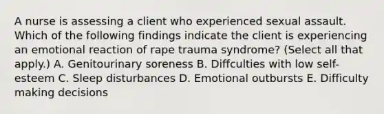 A nurse is assessing a client who experienced sexual assault. Which of the following findings indicate the client is experiencing an emotional reaction of rape trauma syndrome? (Select all that apply.) A. Genitourinary soreness B. Diffculties with low self-esteem C. Sleep disturbances D. Emotional outbursts E. Difficulty making decisions