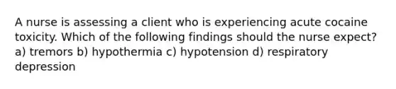 A nurse is assessing a client who is experiencing acute cocaine toxicity. Which of the following findings should the nurse expect? a) tremors b) hypothermia c) hypotension d) respiratory depression