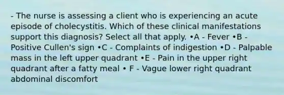 - The nurse is assessing a client who is experiencing an acute episode of cholecystitis. Which of these clinical manifestations support this diagnosis? Select all that apply. •A - Fever •B - Positive Cullen's sign •C - Complaints of indigestion •D - Palpable mass in the left upper quadrant •E - Pain in the upper right quadrant after a fatty meal • F - Vague lower right quadrant abdominal discomfort