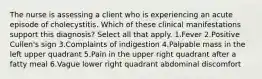 The nurse is assessing a client who is experiencing an acute episode of cholecystitis. Which of these clinical manifestations support this diagnosis? Select all that apply. 1.Fever 2.Positive Cullen's sign 3.Complaints of indigestion 4.Palpable mass in the left upper quadrant 5.Pain in the upper right quadrant after a fatty meal 6.Vague lower right quadrant abdominal discomfort