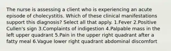 The nurse is assessing a client who is experiencing an acute episode of cholecystitis. Which of these clinical manifestations support this diagnosis? Select all that apply. 1.Fever 2.Positive Cullen's sign 3.Complaints of indigestion 4.Palpable mass in the left upper quadrant 5.Pain in the upper right quadrant after a fatty meal 6.Vague lower right quadrant abdominal discomfort