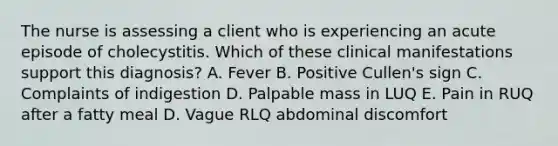 The nurse is assessing a client who is experiencing an acute episode of cholecystitis. Which of these clinical manifestations support this diagnosis? A. Fever B. Positive Cullen's sign C. Complaints of indigestion D. Palpable mass in LUQ E. Pain in RUQ after a fatty meal D. Vague RLQ abdominal discomfort