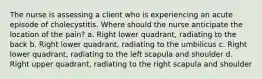 The nurse is assessing a client who is experiencing an acute episode of cholecystitis. Where should the nurse anticipate the location of the pain? a. Right lower quadrant, radiating to the back b. Right lower quadrant, radiating to the umbilicus c. Right lower quadrant, radiating to the left scapula and shoulder d. Right upper quadrant, radiating to the right scapula and shoulder