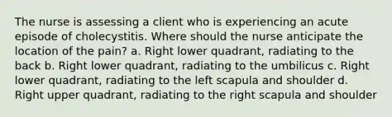 The nurse is assessing a client who is experiencing an acute episode of cholecystitis. Where should the nurse anticipate the location of the pain? a. Right lower quadrant, radiating to the back b. Right lower quadrant, radiating to the umbilicus c. Right lower quadrant, radiating to the left scapula and shoulder d. Right upper quadrant, radiating to the right scapula and shoulder