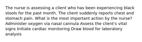 The nurse is assessing a client who has been experiencing black stools for the past month. The client suddenly reports chest and stomach pain. What is the most important action by the nurse? Administer oxygen via nasal cannula Assess the client's vital signs Initiate cardiac monitoring Draw blood for laboratory analysis