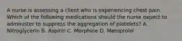 A nurse is assessing a client who is experiencing chest pain. Which of the following medications should the nurse expect to administer to suppress the aggregation of platelets? A. Nitroglycerin B. Aspirin C. Morphine D. Metoprolol