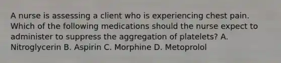 A nurse is assessing a client who is experiencing chest pain. Which of the following medications should the nurse expect to administer to suppress the aggregation of platelets? A. Nitroglycerin B. Aspirin C. Morphine D. Metoprolol