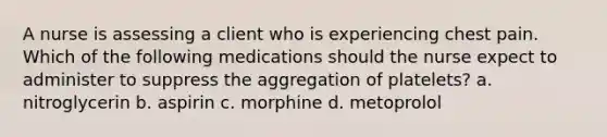 A nurse is assessing a client who is experiencing chest pain. Which of the following medications should the nurse expect to administer to suppress the aggregation of platelets? a. nitroglycerin b. aspirin c. morphine d. metoprolol