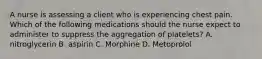 A nurse is assessing a client who is experiencing chest pain. Which of the following medications should the nurse expect to administer to suppress the aggregation of platelets? A. nitroglycerin B. aspirin C. Morphine D. Metoprolol