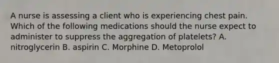 A nurse is assessing a client who is experiencing chest pain. Which of the following medications should the nurse expect to administer to suppress the aggregation of platelets? A. nitroglycerin B. aspirin C. Morphine D. Metoprolol