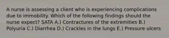 A nurse is assessing a client who is experiencing complications due to immobility. Which of the following findings should the nurse expect? SATA A.) Contractures of the extremities B.) Polyuria C.) Diarrhea D.) Crackles in the lungs E.) Pressure ulcers