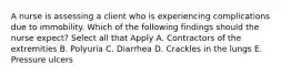 A nurse is assessing a client who is experiencing complications due to immobility. Which of the following findings should the nurse expect? Select all that Apply A. Contractors of the extremities B. Polyuria C. Diarrhea D. Crackles in the lungs E. Pressure ulcers