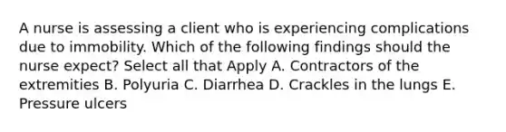 A nurse is assessing a client who is experiencing complications due to immobility. Which of the following findings should the nurse expect? Select all that Apply A. Contractors of the extremities B. Polyuria C. Diarrhea D. Crackles in the lungs E. Pressure ulcers